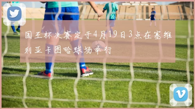 国王杯决赛定于4月19日3点在塞维利亚卡图哈球场举行