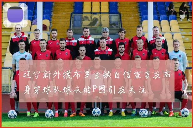 辽宁新外援布罗金顿自信宣言发布身穿球队球衣的P图引发关注